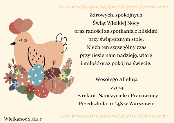 Zdrowych, spokojnych Świąt Wielkiej Nocy oraz radości ze spotkania z bliskimi przy świątecznym stole. Niech ten szczególny czas przyniesie nam nadzieję, wiarę i miłość oraz pokój na świecie. Wesołego Alleluja życzą Dyrektor, Nauczyciele i Pracownicy Przedszkola nr 148 w Warszawie