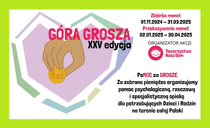 Plakat Góra grosza XXV edycja Zbiórka monet 01.11.2024 - 31.03.2025 Przekazywanie monet 02.01.2025 - 30.04.2025 Organizator akcji: Towarzystow Nasz Dom Pomoc za Grosze Za zebrane pieniądze organizuje pomoc psychologiczną, rzeczową i specjalistyczną opiekę dla potrzebujących Dzieci i Rodzin na terenie całej Polski