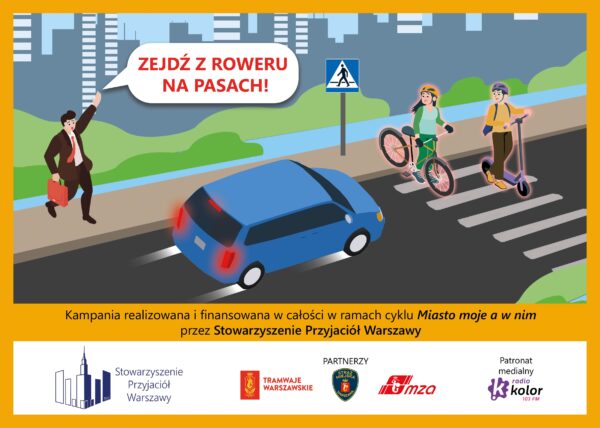 Plakat "Zejdź z roweru na pasach": dzieci przechodzą przez pasy na jezdni: dziewczynka prowadzi rower, chłopiec prowadzi hulajnogę, chodnikiem idzie mężczyzna, ma podniesioną rękę i woła do dzieci" Zejdź z roweru na pasach". Przed pasami znajduje się niebieskie auto. Kampania realizowana i finansowana w całości w ramach cyklu "Miasto moje a w nim" przez Stowarzyszenie Przyjaciół Warszawy