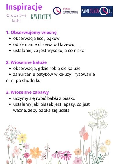 Inspiracje Kwiecień grupa 3-4 latki: 1. Obserwujemy wiosnę: obserwacja liści, pąków, odróżnianie drzewa od krzewu, ustalanie, co jest wysoko, a co nisko. 2. Wiosenne kałuże: obserwacja, gdzie robią się kałuże, zanurzanie patyków w kałuży i rysowanie nimi po chodniku. 3. Wiosenne zabawy: uczymy się robić babki z piasku, ustalamy, jaki piasek jest lepszy, co jest ważne, żeby babka się udała.