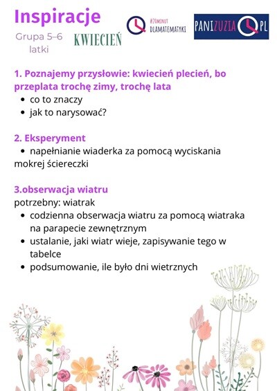 Inspiracje Kwiecień grupa 5-6 latki: 1. Poznajemy przysłowie: kwiecień plecień, bo przeplata, trochę zimy, trochę lata: co to znaczy? Jak to narysować? 2.Eksperyment: napełnianie wiaderka za pomocą wyciskania mokrej ściereczki. 3. Obserwacja wiatru: potrzebny wiatrak: codzienna obserwacja wiatru za pomocą wiatraka na parapecie zewnętrznym, ustalanie, jaki wiatr wieje, zapisywanie tego w tabelce, podsumowanie, ile było dni wietrznych.