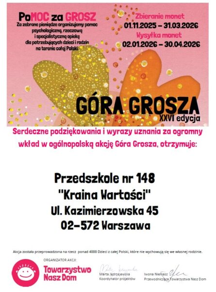 Podziękowanie: Pomoc za grosz. Za zebrane pieniądze organizujemy pomoc psychologiczną, rzeczową i specjalistyczną opiekę dla potrzebujących dzieci i rodzin na terenie całej Polski. Góra Grosza XXVI edycja Serdeczne podziękowania i wyrazy uznania za ogromny wkład w ogólnopolską akcję Góra Grosza, otrzymuje: Przedszkole nr 148 "Kraina Wartości", ul. Kazimierzowska 45, 02-572 Warszawa. Akcja została przeprowadzona na rzecz ponad 4000 dzieci z całej Polski, które nie wychowują się we własnej rodzinie. Organizator akcji: Towarzystwo Nasz Dom.