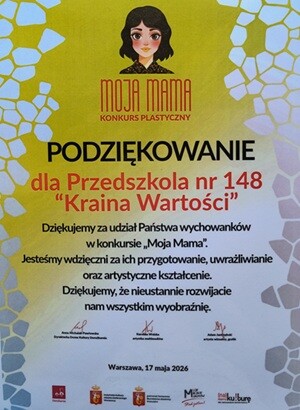 Dyplom Podziękowanie dla Przedszkola nr 148 "Kraina Wartości" Dziękujemy za udział Państwa wychowanków w konkursie "Moja Mama". Jesteśmy wdzięczni za ich przygotowanie, uwrażliwianie oraz artystyczne kształcenie. Dziękujemy, że nieustannie rozwijacie nam wszystkim wyobraźnie. Warszawa, 17 maja 2026