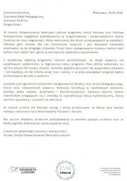 Warszawa, 19.06.2026Szanowna Dyrekcjo,Szanowna Rado Pedagogiczna,Szanowni Rodzice,Drogie Dzieci,W imieniu Stowarzyszenia Zwierzęta Ludziom pragniemy złożyć Państwu oraz Państwa Podopiecznym najgłębsze podziękowania za zorganizowanie i przeprowadzenie zbiórki funduszy na rzecz dogoterapii, którą realizujemy dla dzieci przebywających w szpitalach. Państwa gest stanowi dla nas nieocenione wsparcie i jest dowodem niezwykłej wrażliwości na los drugiego człowieka. Dzięki temu zaangażowaniu możemy realnie nieść pomoc oraz radość tam, gdzie są one obecnie najbardziej wyczekiwane.Z prawdziwą radością pragniemy również poinformować, że dzięki wsparciu tak wyjątkowych społeczności, w tegorocznej edycji programu PSIA LEKCJA zebraliśmy już łącznie ponad 105 tysięcy złotych. Jesteśmy głęboko poruszeni tak wspaniałym odzewem — tym bardziej, że rok szkolny wciąż trwa i wiemy, iż w wielu placówkach program będzie kontynuowany do końca semestru.Jesteśmy pod ogromnym wrażeniem zaangażowania Dyrekcji oraz Grona Pedagogicznego, którzy przy nieocenionym wsparciu Rodziców kształtują w najmłodszym pokoleniu postawy pełne empatii, wrażliwości i bezinteresowności. Edukacja poprzez pomoc rówieśnikom zmagającym się z chorobą to najpiękniejsza lekcja humanitaryzmu, której wartości pozostaną z uczniami na całe życie.W ramach uznania dla Państwa zasług, z dumą przekazujemy na Wasze ręce dyplom nadający zaszczytny tytuł Mistrzowskiej Placówki z Sercem.Raz jeszcze składamy serdeczne podziękowania za wszelkie podjęte działania oraz za każdą cegiełkę dołożoną do naszej wspólnej misji.Z wyrazami głębokiego szacunku i wdzięczności,Zarząd i Zespół Stowarzyszenia Zwierzęta LudziomSTOWARZYSZENIE ZWIERZĘTA LUDZIOM, ul. Nadarzyn 29, 05-230 Kobyłka edukacja@zwierzetaludziom.pl www.zwierzetaludziom.pl KRS: 0000302303