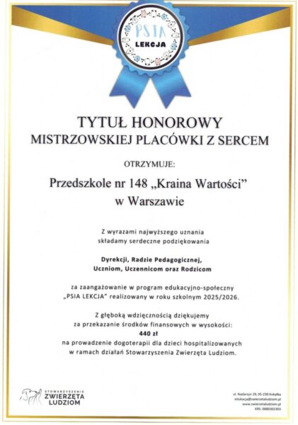 Tytuł Honorowy Mistrzowskiej Placówki z Sercem otrzymuje Przedszkole nr 148 "Kraina Wartości" w Warszawie.Z wyrazami najwyższego uznania składamy serdeczne podziękowania Dyrekcji, Radzie Pedagogicznej, Uczniom, Uczennicom oraz Rodzicom za zaangażowanie w program edukacyjno-społeczny "Psia Lekcja", realizowany w roku szkolnym 2025/2026.Z głęboką wdzięcznością dziękujemy za przekazanie środków finansowych w wysokości 440 zł na prowadzenie dogoterapii dla dzieci hospitalizowanych w ramach działań Stowarzyszenia Zwierzęta Ludziom.Stowarzyszenie Zwierzęta Ludziom, ul. Nadarzyńska 29, 05-230 Kobyłka